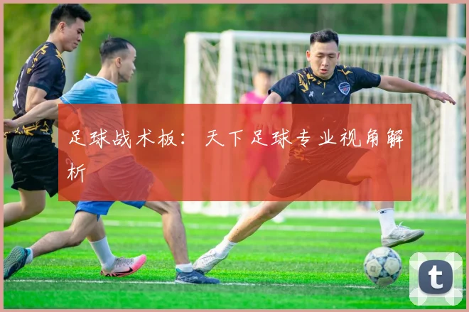 足球战术板:天下足球专业视角解析