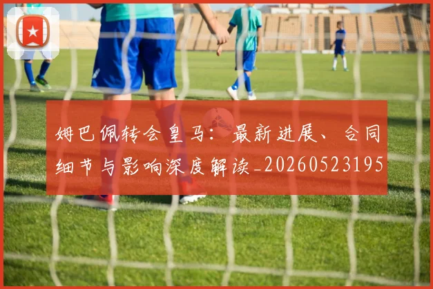 姆巴佩转会皇马:最新进展、合同细节与影响深度解读_20260523195703
