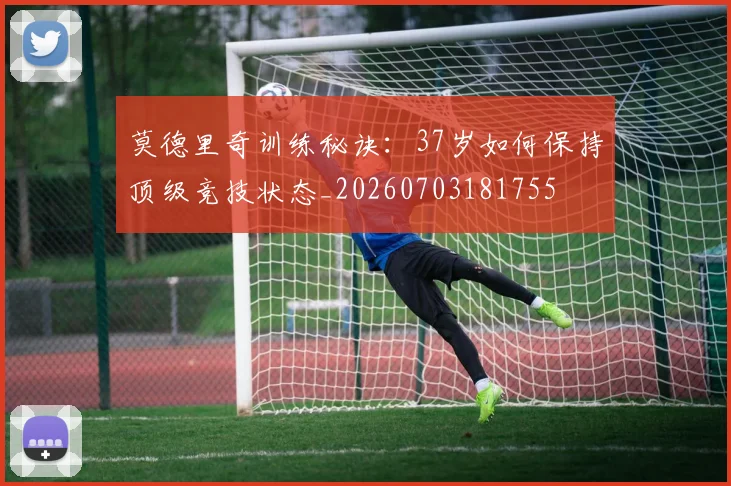 莫德里奇训练秘诀:37岁如何保持顶级竞技状态_20260703181755
