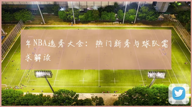 年NBA选秀大会:热门新秀与球队需求解读