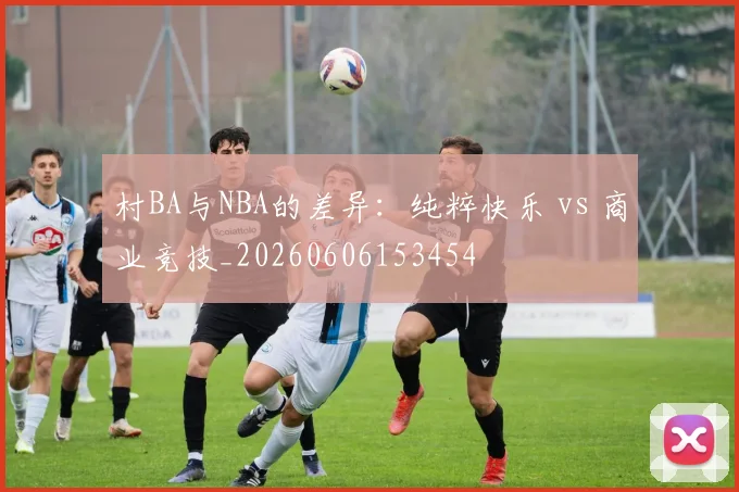 村BA与NBA的差异：纯粹快乐 vs 商业竞技_20260606153454