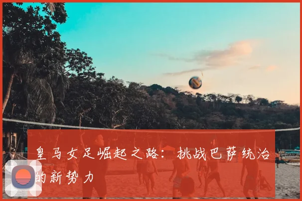 皇马女足崛起之路:挑战巴萨统治的新势力
